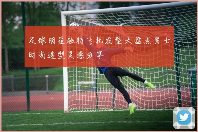 足球明星独特飞机发型大盘点男士时尚造型灵感分享