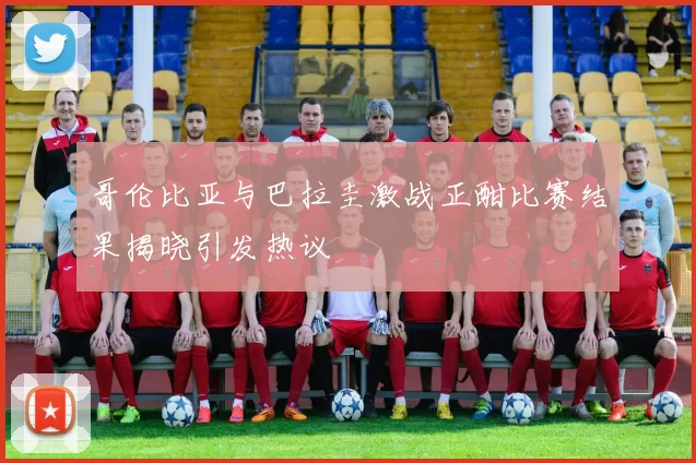 哥伦比亚与巴拉圭激战正酣比赛结果揭晓引发热议
