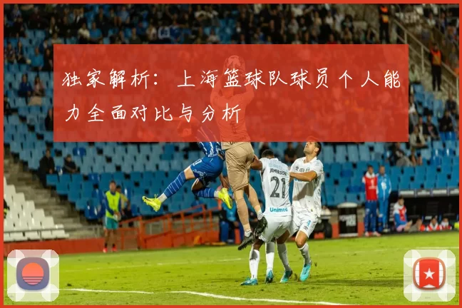 独家解析：上海篮球队球员个人能力全面对比与分析