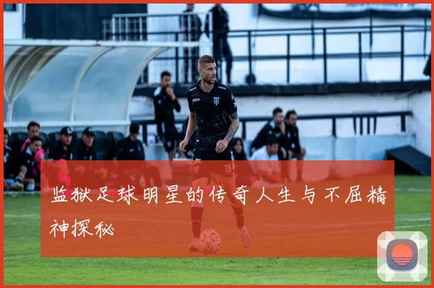 监狱足球明星的传奇人生与不屈精神探秘