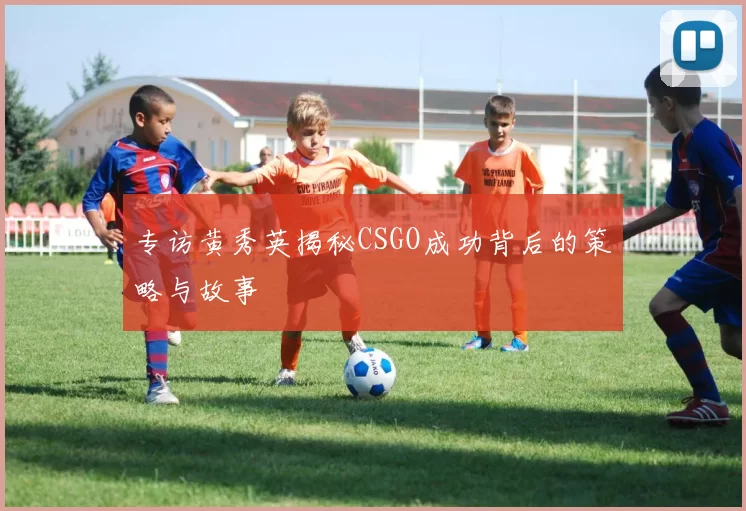专访黄秀英揭秘CSGO成功背后的策略与故事