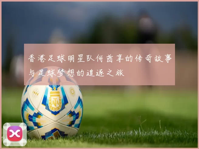 香港足球明星队何酋享的传奇故事与足球梦想的追逐之旅