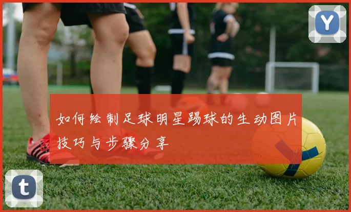 如何绘制足球明星踢球的生动图片技巧与步骤分享