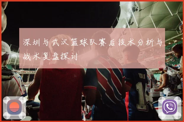 深圳与武汉篮球队赛后技术分析与战术复盘探讨