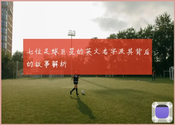 七位足球巨星的英文名字及其背后的故事解析