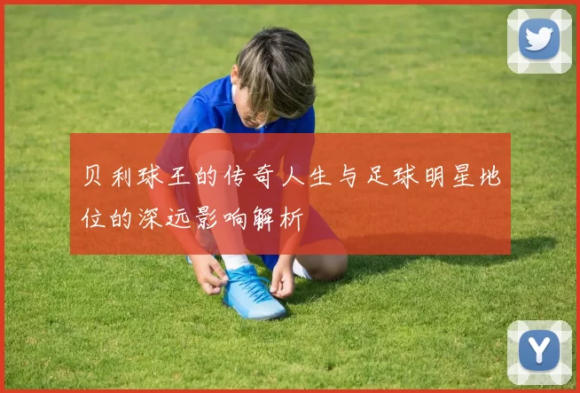 贝利球王的传奇人生与足球明星地位的深远影响解析