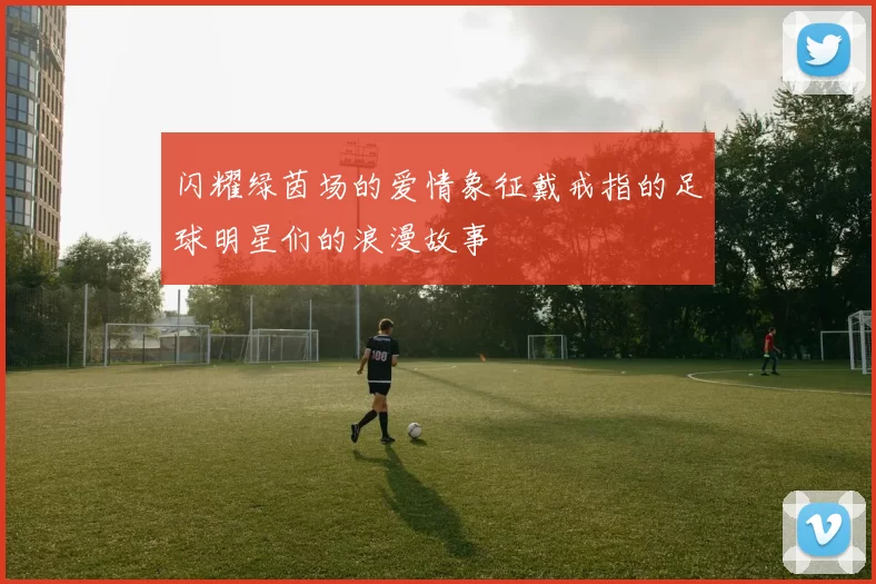 闪耀绿茵场的爱情象征戴戒指的足球明星们的浪漫故事