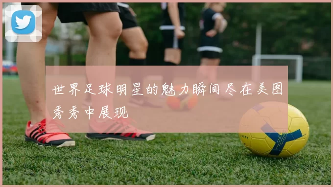 世界足球明星的魅力瞬间尽在美图秀秀中展现