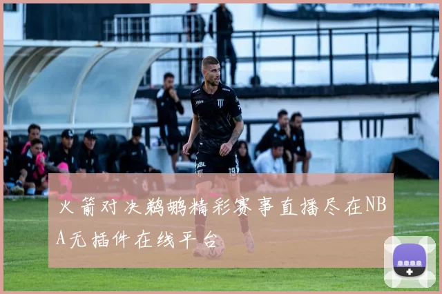 火箭对决鹈鹕精彩赛事直播尽在NBA无插件在线平台