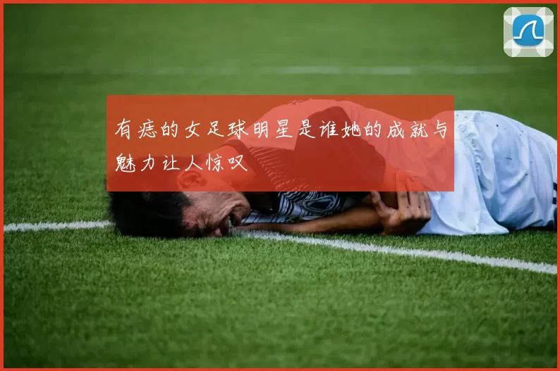 有痣的女足球明星是谁她的成就与魅力让人惊叹