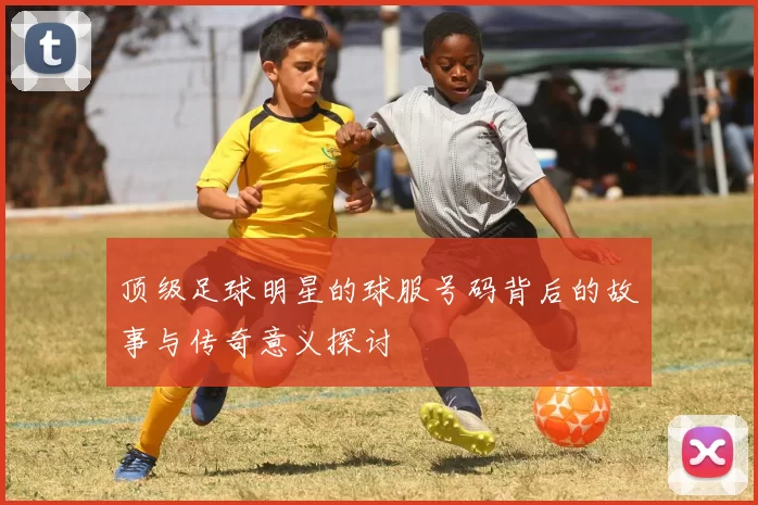 顶级足球明星的球服号码背后的故事与传奇意义探讨
