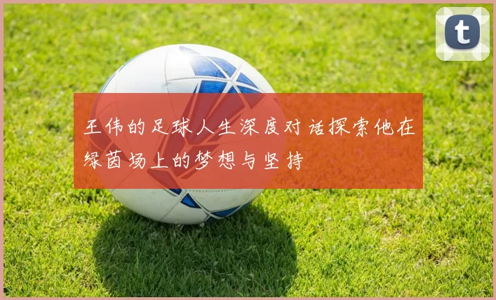 王伟的足球人生深度对话探索他在绿茵场上的梦想与坚持