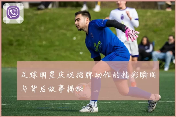 足球明星庆祝招牌动作的精彩瞬间与背后故事揭秘