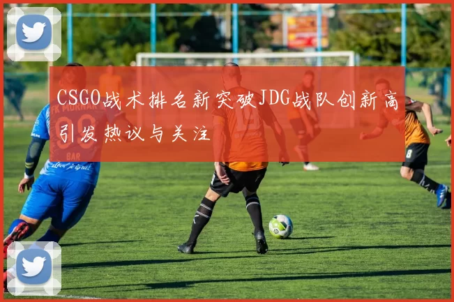 CSGO战术排名新突破JDG战队创新高引发热议与关注