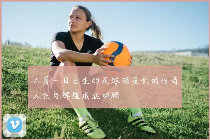 六月一日出生的足球明星们的传奇人生与辉煌成就回顾