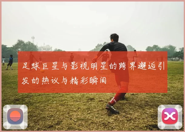 足球巨星与影视明星的跨界邂逅引发的热议与精彩瞬间