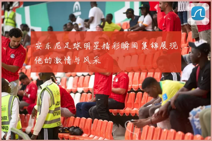 安东尼足球明星精彩瞬间集锦展现他的激情与风采