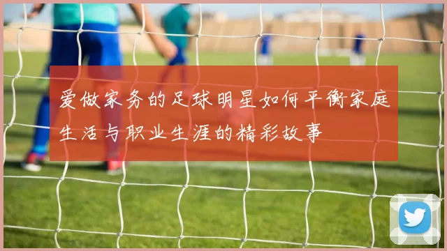 爱做家务的足球明星如何平衡家庭生活与职业生涯的精彩故事