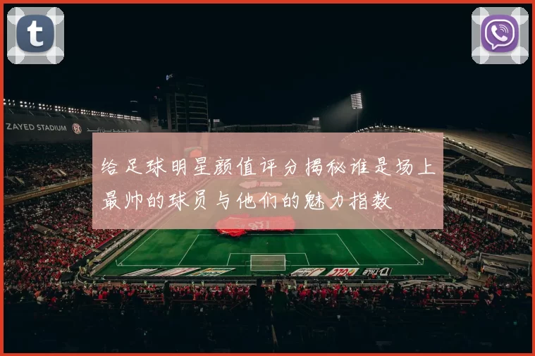 给足球明星颜值评分揭秘谁是场上最帅的球员与他们的魅力指数