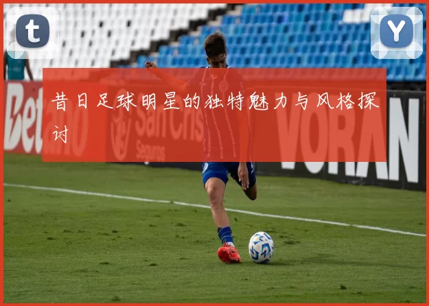 昔日足球明星的独特魅力与风格探讨