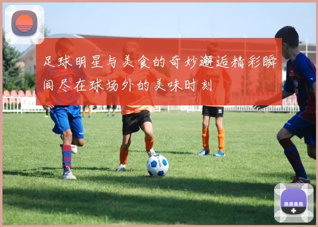 足球明星与美食的奇妙邂逅精彩瞬间尽在球场外的美味时刻