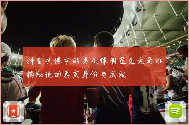 抖音头像中的男足球明星究竟是谁揭秘他的真实身份与成就