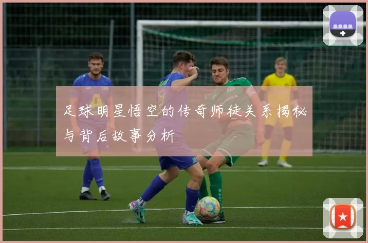 足球明星悟空的传奇师徒关系揭秘与背后故事分析