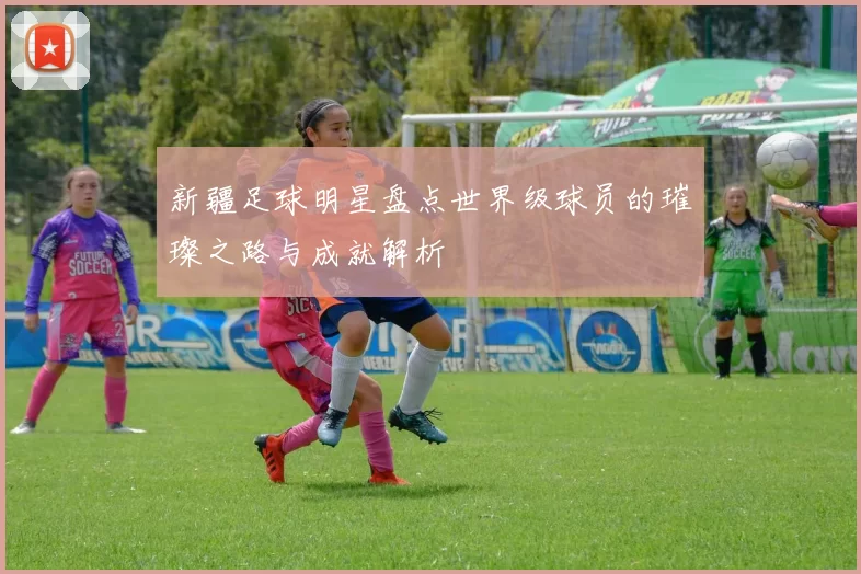 新疆足球明星盘点世界级球员的璀璨之路与成就解析