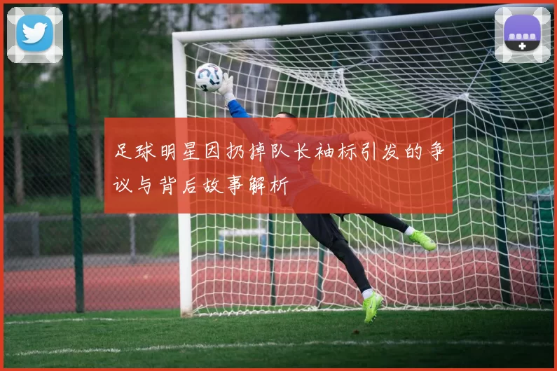足球明星因扔掉队长袖标引发的争议与背后故事解析