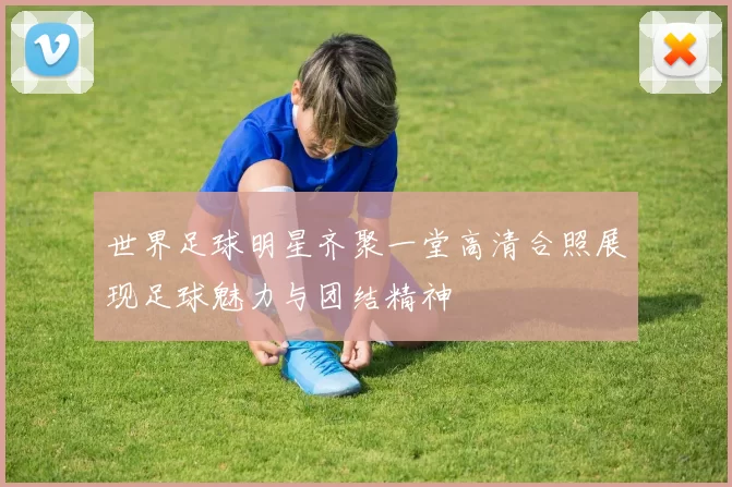 世界足球明星齐聚一堂高清合照展现足球魅力与团结精神