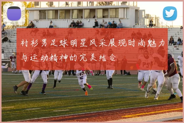 衬衫男足球明星风采展现时尚魅力与运动精神的完美结合