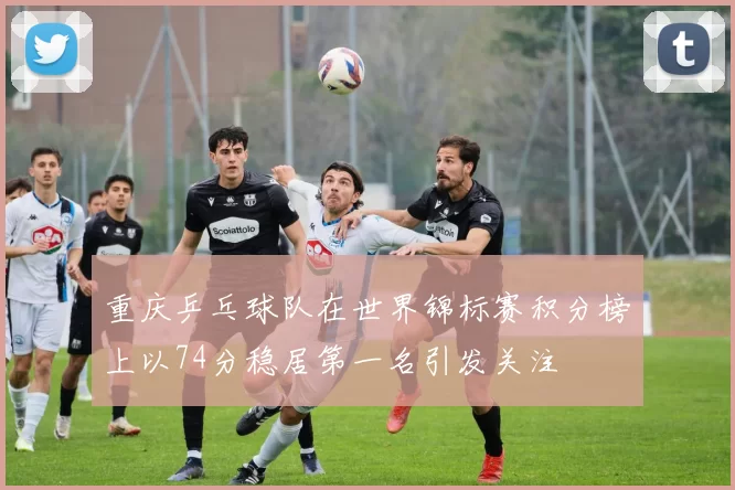 重庆乒乓球队在世界锦标赛积分榜上以74分稳居第一名引发关注