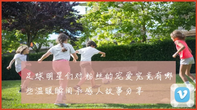 足球明星们对粉丝的宠爱究竟有哪些温暖瞬间和感人故事分享