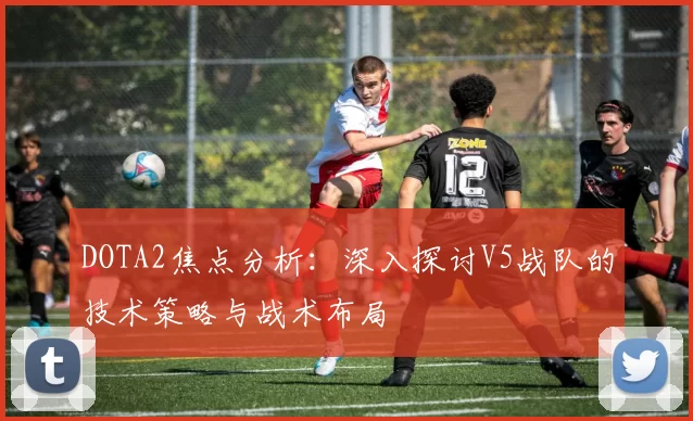 DOTA2焦点分析：深入探讨V5战队的技术策略与战术布局