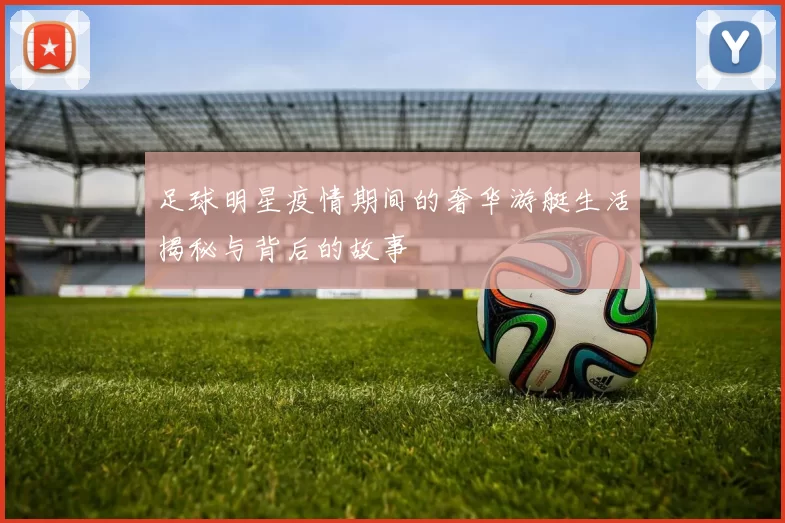 足球明星疫情期间的奢华游艇生活揭秘与背后的故事