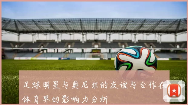足球明星与奥尼尔的友谊与合作在体育界的影响力分析