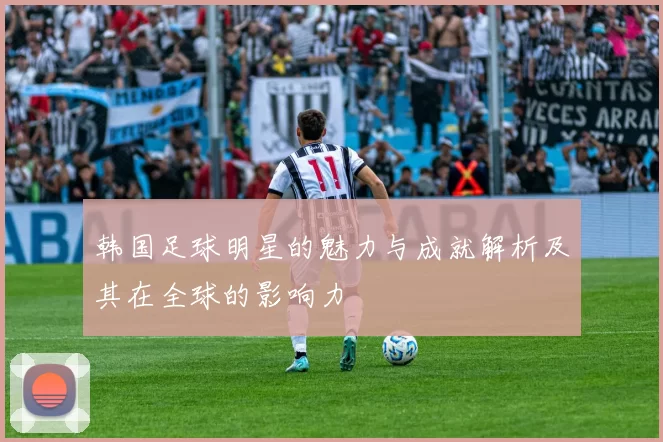 韩国足球明星的魅力与成就解析及其在全球的影响力
