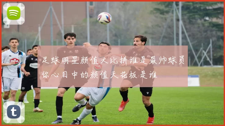 足球明星颜值大比拼谁是最帅球员你心目中的颜值天花板是谁