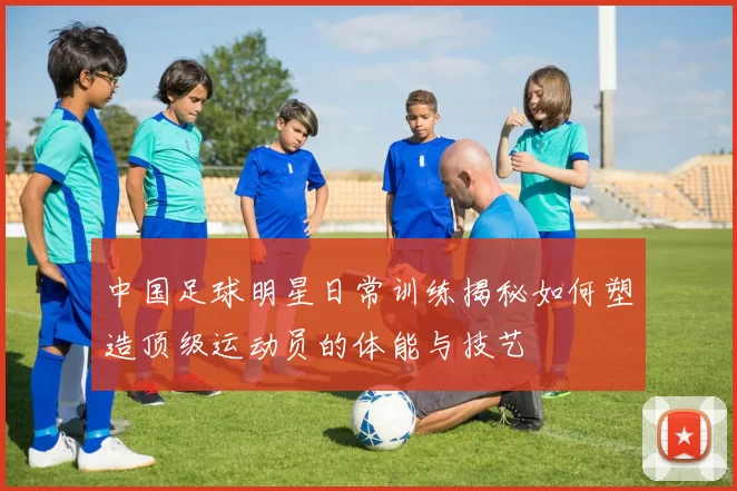 中国足球明星日常训练揭秘如何塑造顶级运动员的体能与技艺