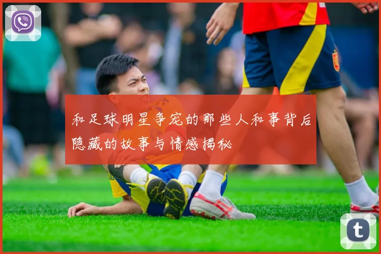和足球明星争宠的那些人和事背后隐藏的故事与情感揭秘