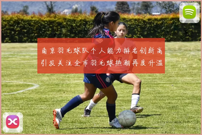 南京羽毛球队个人能力排名创新高引发关注全市羽毛球热潮再度升温