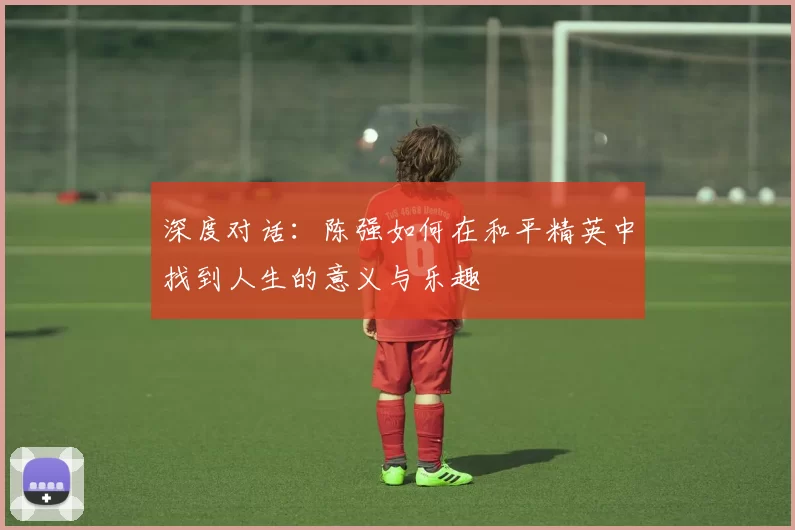 深度对话：陈强如何在和平精英中找到人生的意义与乐趣