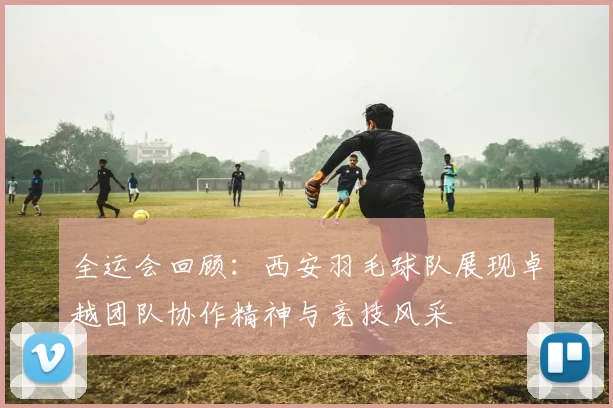 全运会回顾：西安羽毛球队展现卓越团队协作精神与竞技风采